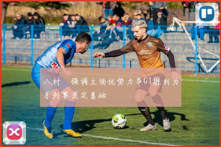 八村塁强调主场优势力争G1胜利为系列赛奠定基础