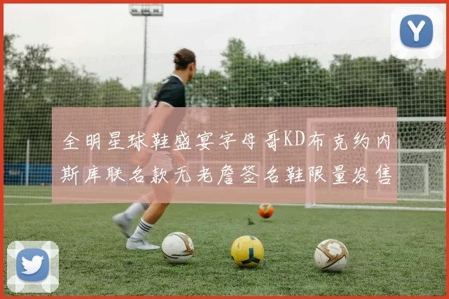 全明星球鞋盛宴字母哥KD布克约内斯库联名款无老詹签名鞋限量发售