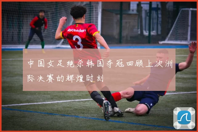 中国女足绝杀韩国夺冠回顾上次洲际决赛的辉煌时刻