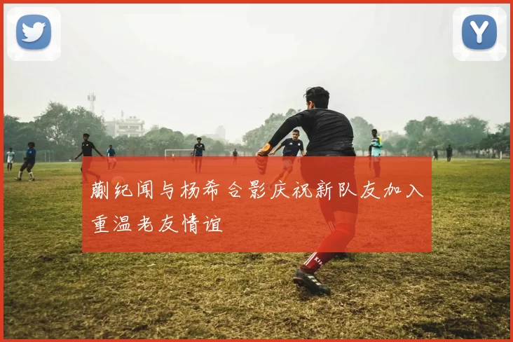蒯纪闻与杨希合影庆祝新队友加入重温老友情谊