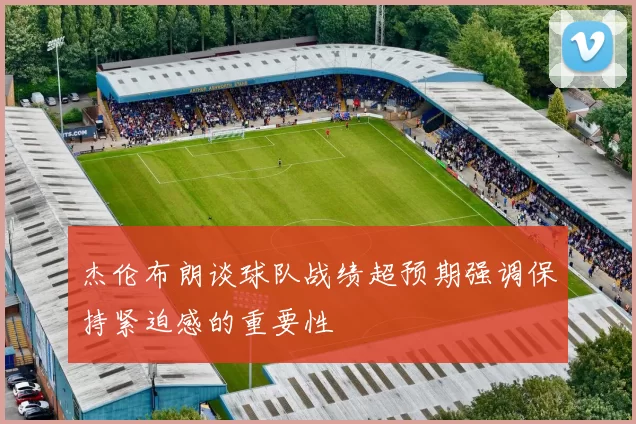 杰伦布朗谈球队战绩超预期强调保持紧迫感的重要性