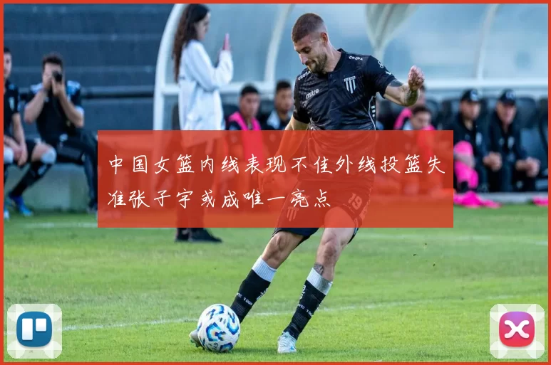 中国女篮内线表现不佳外线投篮失准张子宇或成唯一亮点