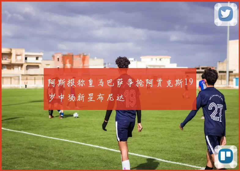 阿斯报称皇马巴萨争抢阿贾克斯19岁中场新星布尼达