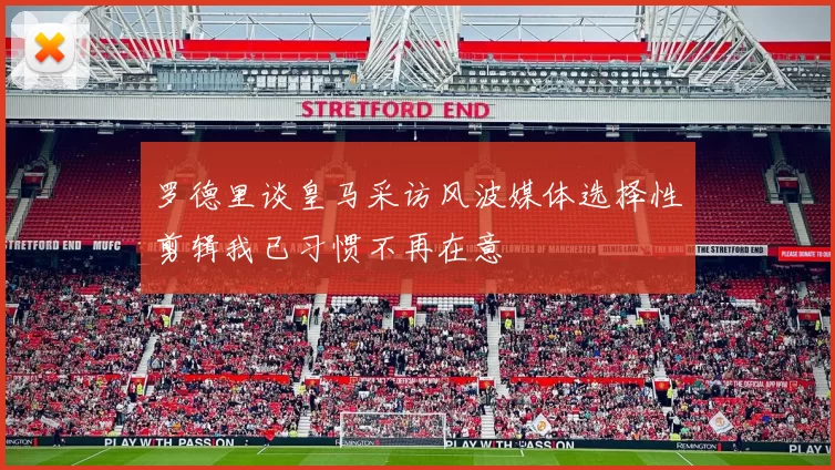 罗德里谈皇马采访风波媒体选择性剪辑我已习惯不再在意