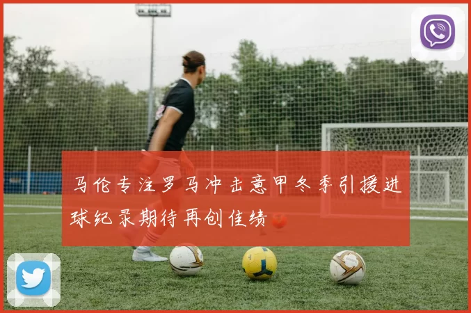 马伦专注罗马冲击意甲冬季引援进球纪录期待再创佳绩