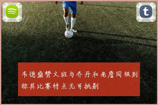 韦德盛赞文班与乔丹和老詹同级别称其比赛特点无可挑剔