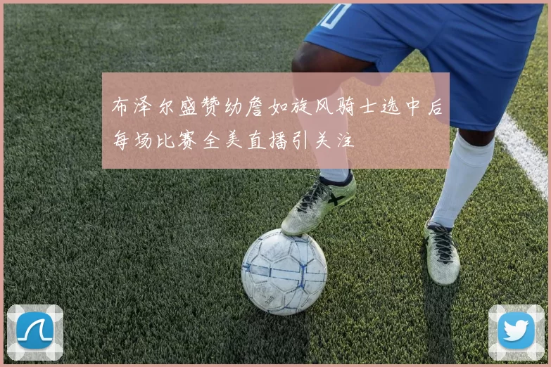 布泽尔盛赞幼詹如旋风骑士选中后每场比赛全美直播引关注