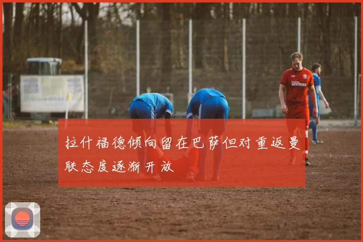 拉什福德倾向留在巴萨但对重返曼联态度逐渐开放