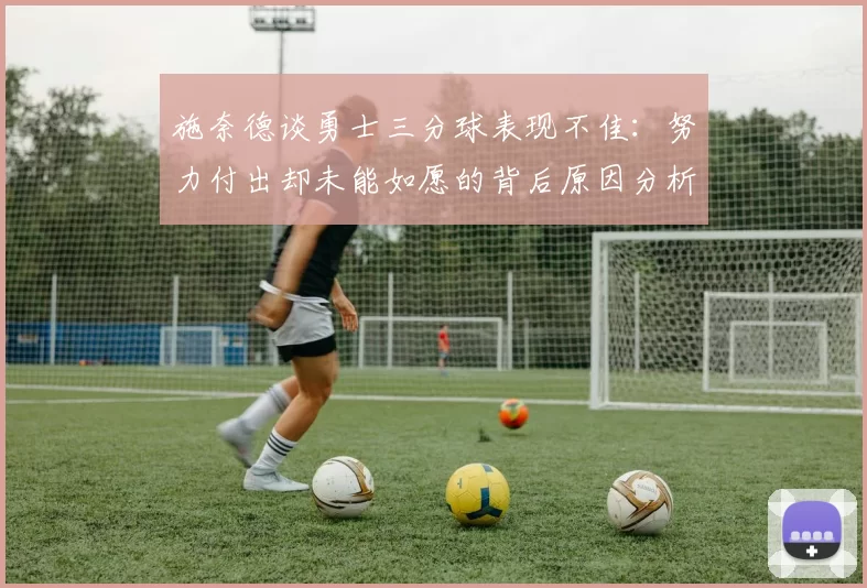 施奈德谈勇士三分球表现不佳：努力付出却未能如愿的背后原因分析