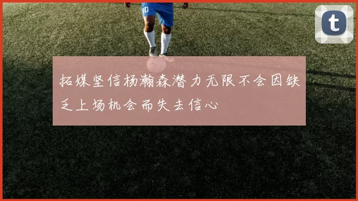拓媒坚信杨瀚森潜力无限不会因缺乏上场机会而失去信心