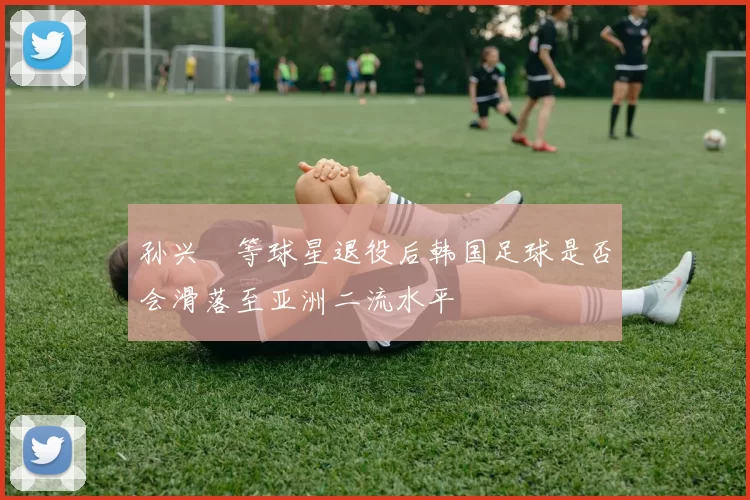 孙兴慜等球星退役后韩国足球是否会滑落至亚洲二流水平