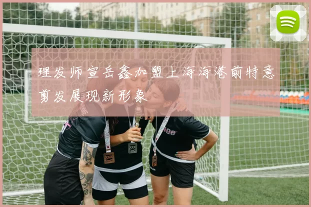 理发师宣岳鑫加盟上海海港前特意剪发展现新形象