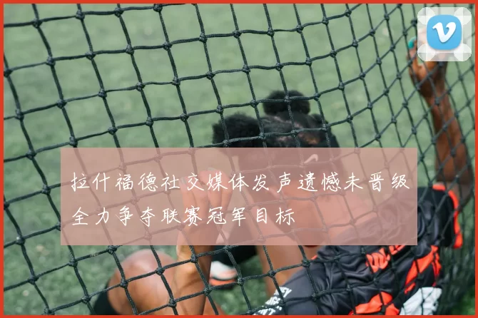 拉什福德社交媒体发声遗憾未晋级全力争夺联赛冠军目标
