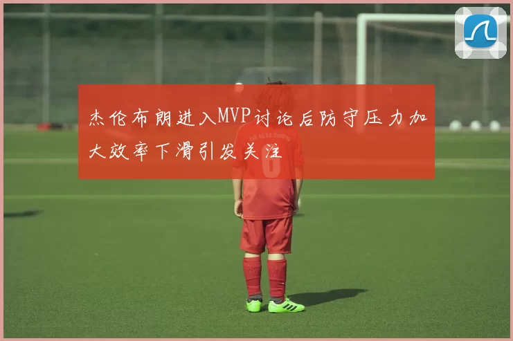 杰伦布朗进入MVP讨论后防守压力加大效率下滑引发关注