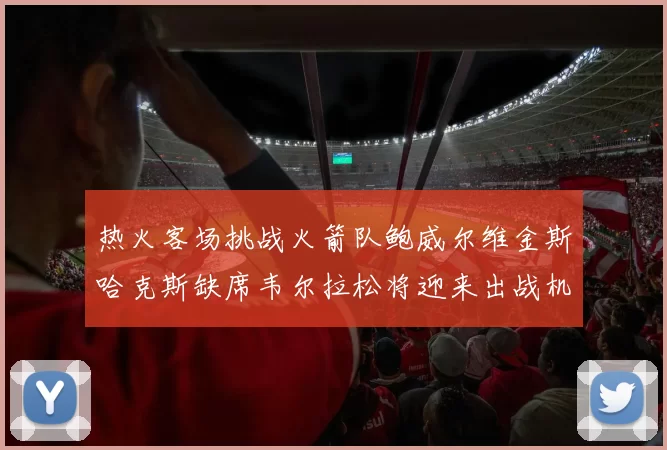热火客场挑战火箭队鲍威尔维金斯哈克斯缺席韦尔拉松将迎来出战机会