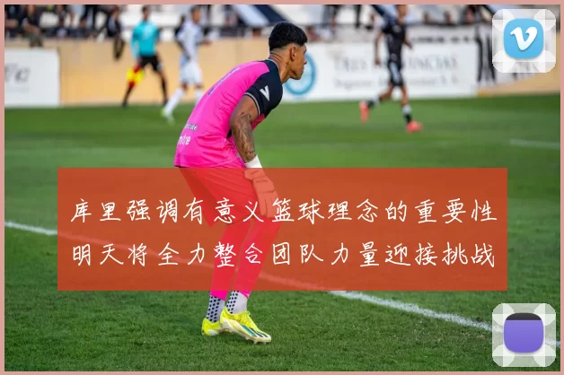 库里强调有意义篮球理念的重要性明天将全力整合团队力量迎接挑战