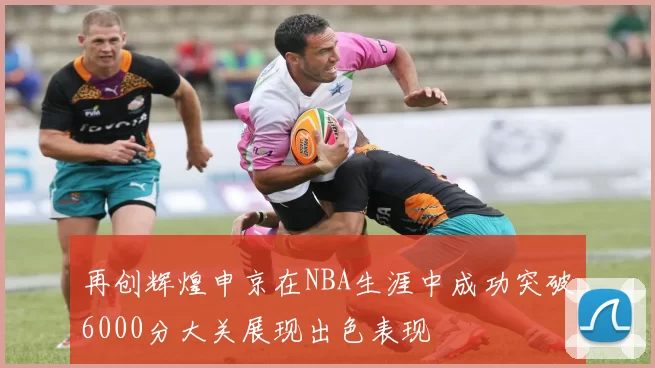 再创辉煌申京在NBA生涯中成功突破6000分大关展现出色表现